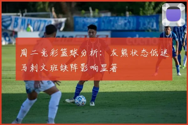 周二竞彩篮球分析：灰熊状态低迷马刺文班缺阵影响显著