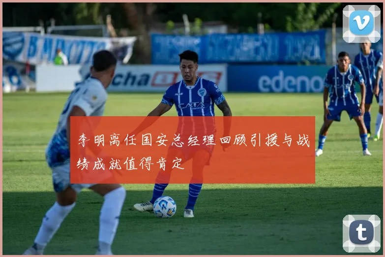 李明离任国安总经理回顾引援与战绩成就值得肯定