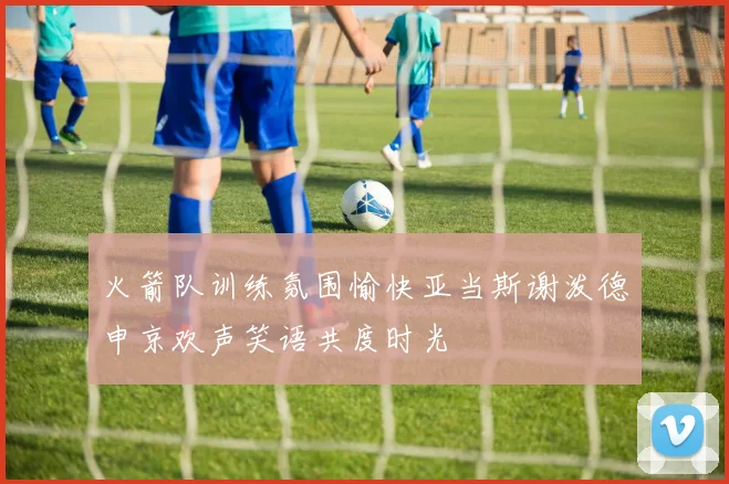 火箭队训练氛围愉快亚当斯谢泼德申京欢声笑语共度时光