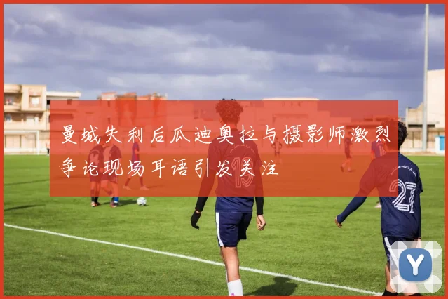 曼城失利后瓜迪奥拉与摄影师激烈争论现场耳语引发关注