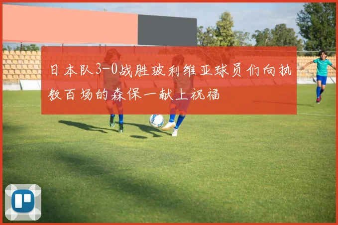 日本队3-0战胜玻利维亚球员们向执教百场的森保一献上祝福