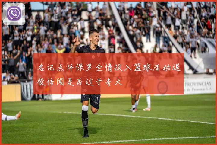 名记点评保罗全情投入篮球活动退役传闻是否过于夸大
