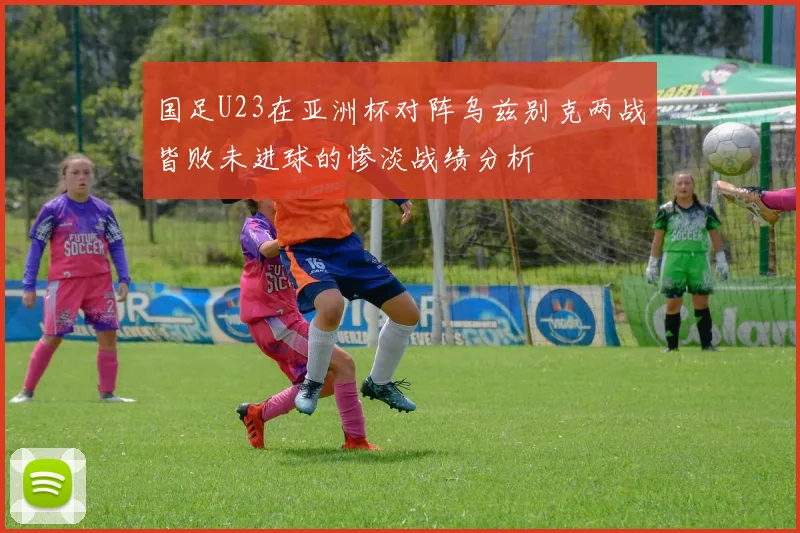 国足U23在亚洲杯对阵乌兹别克两战皆败未进球的惨淡战绩分析