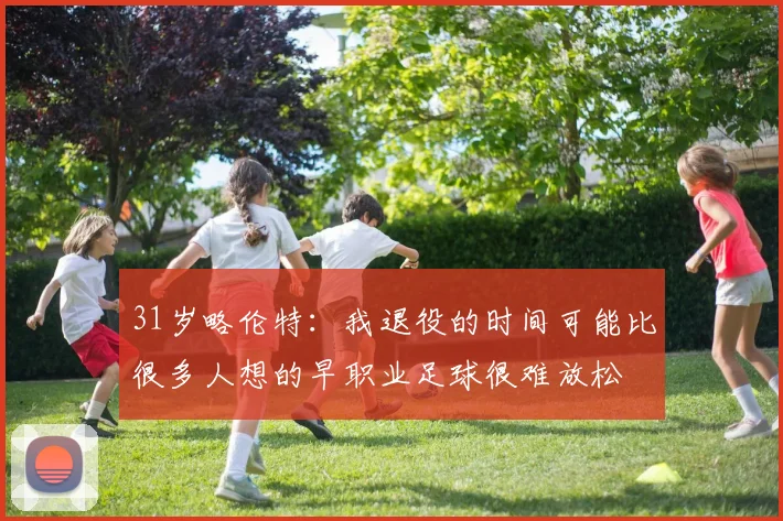 31岁略伦特：我退役的时间可能比很多人想的早职业足球很难放松