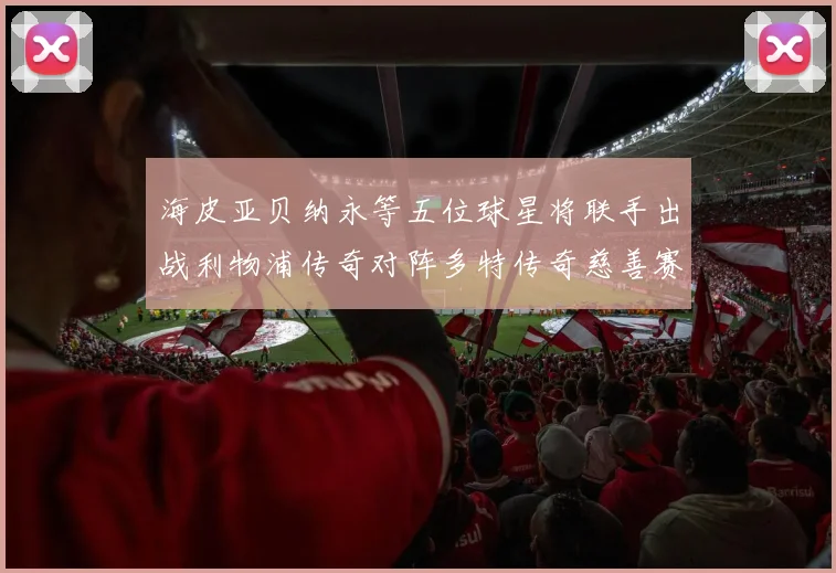 海皮亚贝纳永等五位球星将联手出战利物浦传奇对阵多特传奇慈善赛