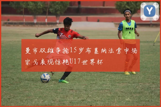 曼市双雄争抢15岁布基纳法索中场宗戈表现惊艳U17世界杯