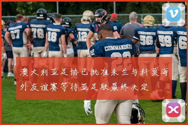 澳大利亚足协已批准米兰与科莫海外友谊赛等待亚足联最终决定