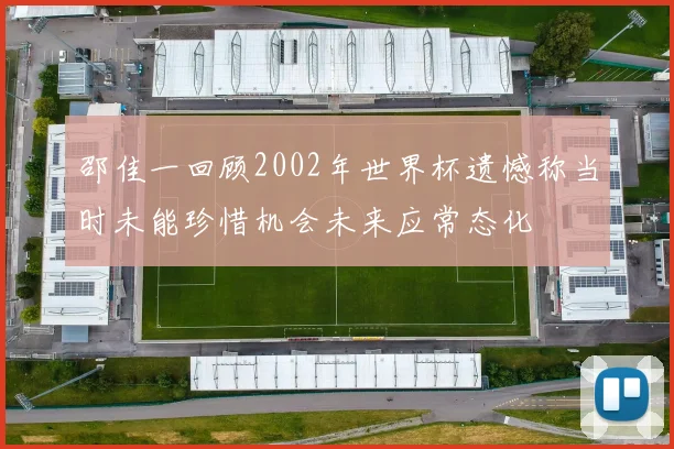 邵佳一回顾2002年世界杯遗憾称当时未能珍惜机会未来应常态化