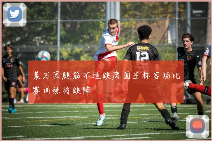 莱万因腿筋不适缺席国王杯客场比赛训练将缺阵