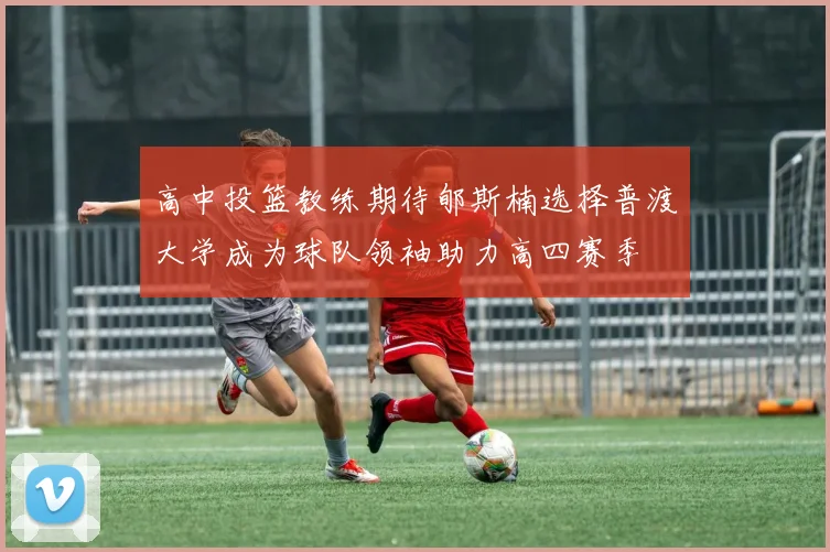 高中投篮教练期待郇斯楠选择普渡大学成为球队领袖助力高四赛季