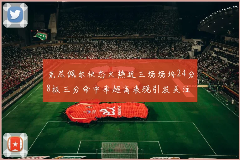 克尼佩尔状态火热近三场场均24分8板三分命中率超高表现引发关注