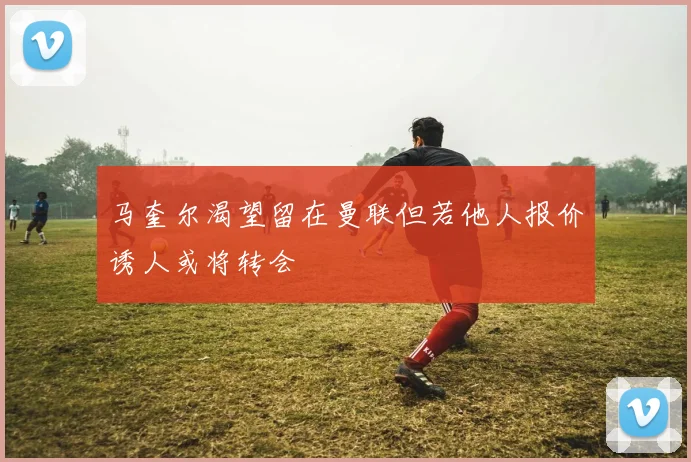 马奎尔渴望留在曼联但若他人报价诱人或将转会