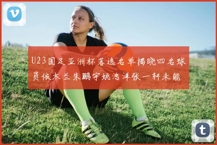 U23国足亚洲杯落选名单揭晓四名球员依木兰朱鹏宇姚浩洋张一轩未能入选