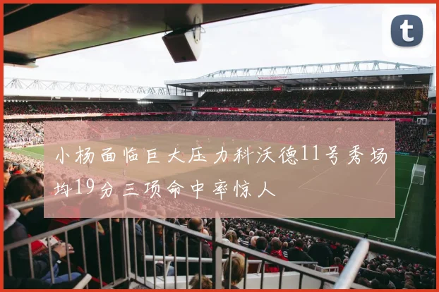 小杨面临巨大压力科沃德11号秀场均19分三项命中率惊人