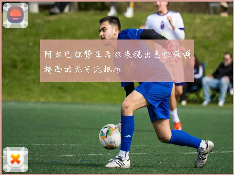 阿尔巴称赞亚马尔表现出色但强调梅西的无可比拟性