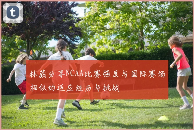 林葳分享NCAA比赛强度与国际赛场相似的适应经历与挑战