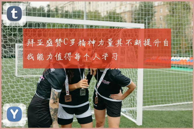 拜亚盛赞C罗精神力量其不断提升自我能力值得每个人学习