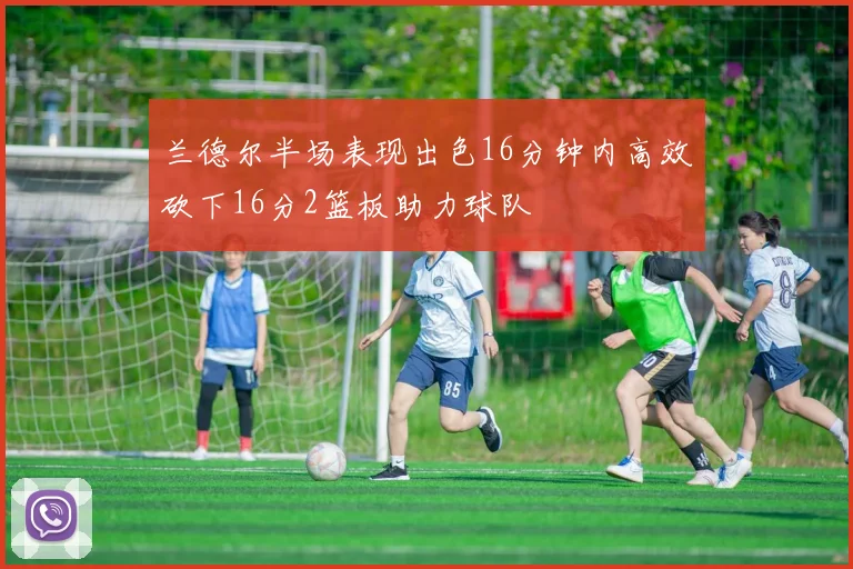 兰德尔半场表现出色16分钟内高效砍下16分2篮板助力球队