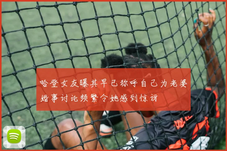 哈登女友曝其早已称呼自己为老婆婚事讨论频繁令她感到惊讶