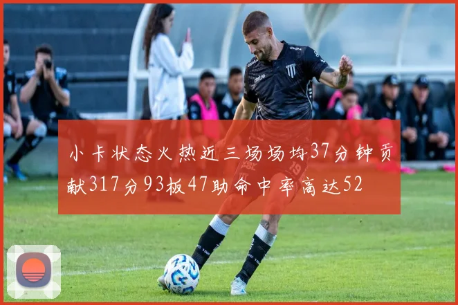 小卡状态火热近三场场均37分钟贡献317分93板47助命中率高达52
