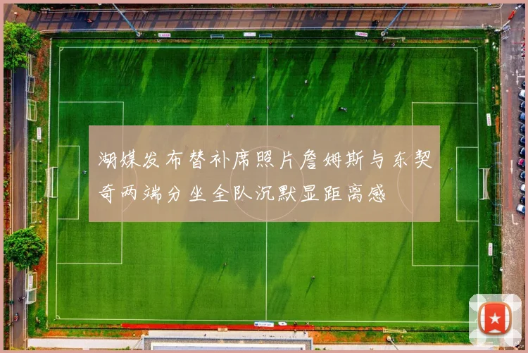 湖媒发布替补席照片詹姆斯与东契奇两端分坐全队沉默显距离感