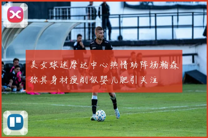美女球迷摩达中心热情助阵杨瀚森称其身材瘦削似婴儿肥引关注