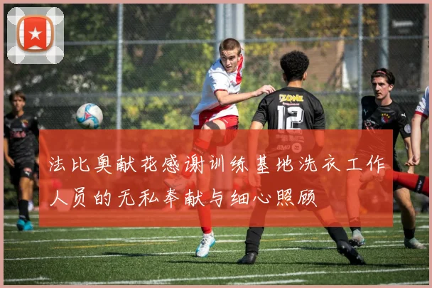 法比奥献花感谢训练基地洗衣工作人员的无私奉献与细心照顾
