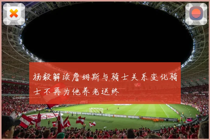 杨毅解读詹姆斯与骑士关系变化骑士不再为他养老送终