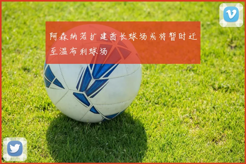 阿森纳若扩建酋长球场或将暂时迁至温布利球场