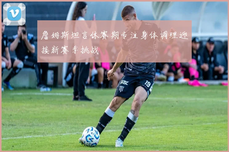 詹姆斯坦言休赛期专注身体调理迎接新赛季挑战