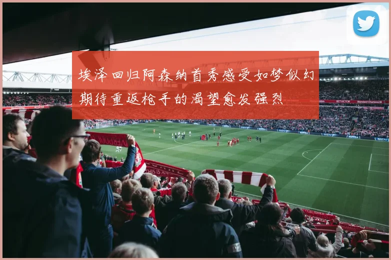 埃泽回归阿森纳首秀感受如梦似幻期待重返枪手的渴望愈发强烈