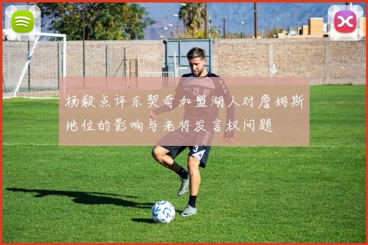 杨毅点评东契奇加盟湖人对詹姆斯地位的影响与老将发言权问题