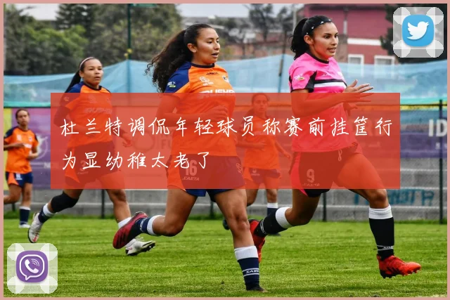 杜兰特调侃年轻球员称赛前挂筐行为显幼稚太老了