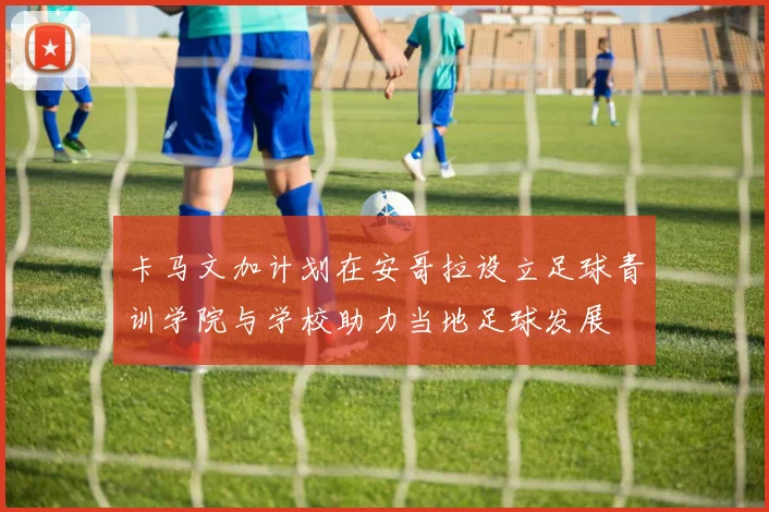 卡马文加计划在安哥拉设立足球青训学院与学校助力当地足球发展