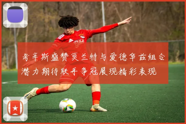 考辛斯盛赞莫兰特与爱德华兹组合潜力期待联手争冠展现精彩表现