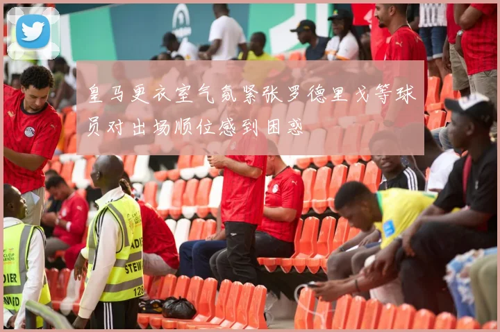皇马更衣室气氛紧张罗德里戈等球员对出场顺位感到困惑