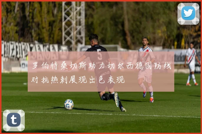 罗伯特桑切斯助力切尔西稳固防线对抗热刺展现出色表现
