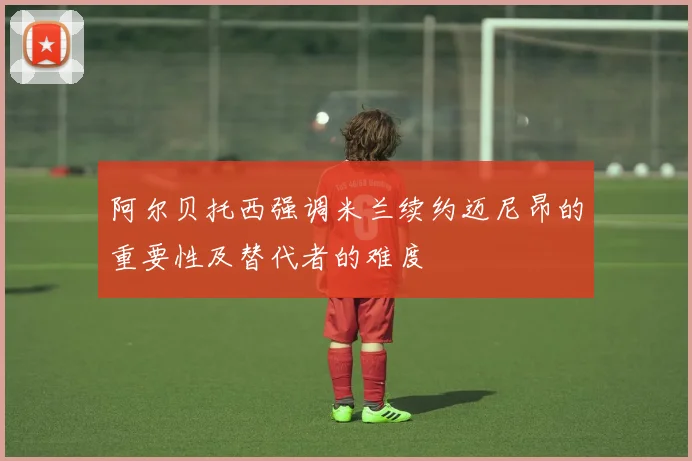 阿尔贝托西强调米兰续约迈尼昂的重要性及替代者的难度